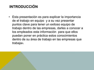 INTRODUCCIÓN
• Esta presentación es para explicar la importancia
de el trabajo en equipo y a su vez presentar
puntos clave para tener un exitoso equipo de
trabajo dentro de las empresas, darles a conocer a
los empleados esta información para que ellos
puedan poner en práctica estos conocimientos
dentro de su área de trabajo en las empresas que
trabajan.
 