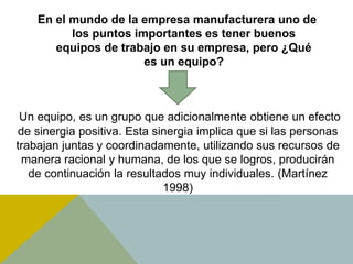 En el mundo de la empresa manufacturera uno de
los puntos importantes es tener buenos
equipos de trabajo en su empresa, pero ¿Qué
es un equipo?
Un equipo, es un grupo que adicionalmente obtiene un efecto
de sinergia positiva. Esta sinergia implica que si las personas
trabajan juntas y coordinadamente, utilizando sus recursos de
manera racional y humana, de los que se logros, producirán
de continuación la resultados muy individuales. (Martínez
1998)
 
