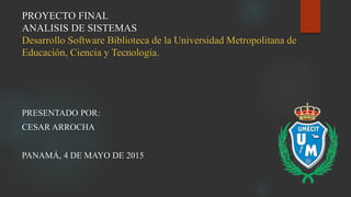 PROYECTO FINAL
ANALISIS DE SISTEMAS
Desarrollo Software Biblioteca de la Universidad Metropolitana de
Educación, Ciencia y Tecnología.
PRESENTADO POR:
CESAR ARROCHA
PANAMÁ, 4 DE MAYO DE 2015
 