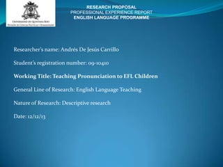 RESEARCH PROPOSAL
PROFESSIONAL EXPERIENCE REPORT
ENGLISH LANGUAGE PROGRAMME

Researcher’s name: Andrés De Jesús Carrillo
Student’s registration number: 09-10410
Working Title: Teaching Pronunciation to EFL Children
General Line of Research: English Language Teaching
Nature of Research: Descriptive research
Date: 12/12/13

 