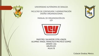 UNIVERSIDAD AUTÓNOMA DE SINALOA
FACULTAD DE CONTADURÍA Y ADMINISTRACIÓN
DISEÑO ORGANIZACIONAL
MANUAL DE ORGANIZACIÓN EN:
LEY
MAESTRO: SALVADOR COTA LOAIZA
ALUMNO: ANGEL FRANCISCO PACHECO GOMEZ
GRADO: 2do
GRUPO:201
AULA:18
Culiacán Sinaloa, México.
 