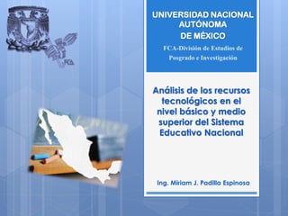 Análisis de los recursos
tecnológicos en el
nivel básico y medio
superior del Sistema
Educativo Nacional
Ing. Miriam J. Padilla Espinosa
UNIVERSIDAD NACIONAL
AUTÓNOMA
DE MÉXICO
FCA-División de Estudios de
Posgrado e Investigación
 