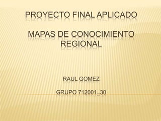 PROYECTO FINAL APLICADO
MAPAS DE CONOCIMIENTO
REGIONAL
RAUL GOMEZ
GRUPO 712001_30
 