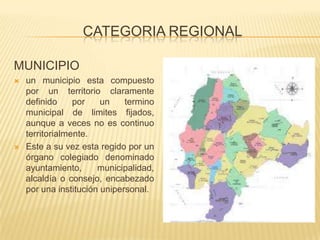 CATEGORIA REGIONAL
MUNICIPIO
 un municipio esta compuesto
por un territorio claramente
definido por un termino
municipal de limites fijados,
aunque a veces no es continuo
territorialmente.
 Este a su vez esta regido por un
órgano colegiado denominado
ayuntamiento, municipalidad,
alcaldía o consejo, encabezado
por una institución unipersonal.
 