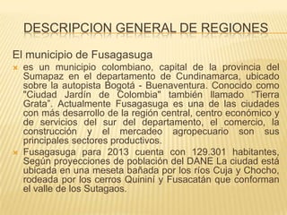 DESCRIPCION GENERAL DE REGIONES
El municipio de Fusagasuga
 es un municipio colombiano, capital de la provincia del
Sumapaz en el departamento de Cundinamarca, ubicado
sobre la autopista Bogotá - Buenaventura. Conocido como
"Ciudad Jardín de Colombia" también llamado “Tierra
Grata”. Actualmente Fusagasuga es una de las ciudades
con más desarrollo de la región central, centro económico y
de servicios del sur del departamento, el comercio, la
construcción y el mercadeo agropecuario son sus
principales sectores productivos.
 Fusagasuga para 2013 cuenta con 129.301 habitantes,
Según proyecciones de población del DANE La ciudad está
ubicada en una meseta bañada por los ríos Cuja y Chocho,
rodeada por los cerros Quininí y Fusacatán que conforman
el valle de los Sutagaos.
 