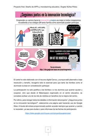 Proyecto final. Diseño de APPs y microlearning educativo. Ángela Núñez Pérez.
7
El cartel ha sido elaborado con el recurso digital Canva, y aunque esté plasmado a baja
resolución y tamaño, recogería todo lo esencial para que tanto las familias como el
alumnado tuviese en consideración participar.
La participación no solo gratifica a las familias o a los alumnos que quieren ayudar y
cooperar, sino que desde el Makerspace organizado en el centro educativo, se
considera sortear uno de los kits de robótica en beneficio de la mejora del centro.
Por último, para recoger todos los detalles e información del proyecto “¿Seguimos juntos
en la innovación tecnológica?”, elaboramos una página web haciendo uso de Google
Sites. A través del enlace proporcionado podrán acceder siempre que quieran y cuando
lo necesiten, ya sea para dudas o para informase de las fechas de participación.
https://sites.google.com/myuax.com/proyectosugerencias/
 