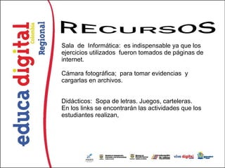 Sala de Informática: es indispensable ya que los
ejercicios utilizados fueron tomados de páginas de
internet.

Cámara fotográfica; para tomar evidencias y
cargarlas en archivos.


Didácticos: Sopa de letras. Juegos, carteleras.
En los links se encontrarán las actividades que los
estudiantes realizan,
 