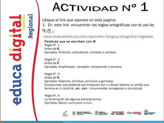 Ubique el link que aparece en esta pagina;
1. En este link encuentran las reglas ortográficas con el uso de
la m
 http://
www.elabueloeduca.com/aprender/lengua/ortografia/reglasde
 Palabras que se escriben con M
 Regla Nº. 1
 Antes de B.
 Ejemplos: Ambición, ambulancia, combate o cambiar.

 Regla Nº. 2
 Antes de P.
 Ejemplos: Amplificador, campeón, comprender o siempre.

 Regla Nº. 3
 Antes de N.
 Ejemplos: Solemne, ómnibus, omnívoro o gimnasio.
 Excepciones: Las palabras que empiezan por n y llevan delante un prefijo que
 termina en n como in, en, con : Innumerable, ennegrecer o connatural.

 Regla Nº. 4
 La terminación de algunos extranjerismos.
 Ejemplos: Álbum, curriculum o zum.
 