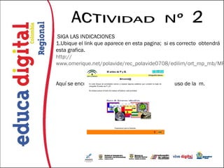 SIGA LAS INDICACIONES
1.Ubique el link que aparece en esta pagina; si es correcto obtendrá
esta grafica.
http://
www.omerique.net/polavide/rec_polavide0708/edilim/ort_mp_mb/MP


Aquí se encuentra una serie de actividades con el uso de la m.
 