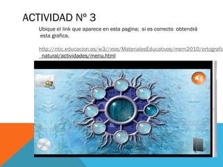 ACTIVIDAD Nº 3
   Ubique el link que aparece en esta pagina; si es correcto obtendrá
   esta grafica.

   http://ntic.educacion.es/w3//eos/MaterialesEducativos/mem2010/ortografia
   _natural/actividades/menu.html
 
