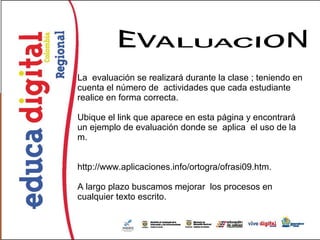 La evaluación se realizará durante la clase ; teniendo en
cuenta el número de actividades que cada estudiante
realice en forma correcta.

Ubique el link que aparece en esta página y encontrará
un ejemplo de evaluación donde se aplica el uso de la
m.


http://www.aplicaciones.info/ortogra/ofrasi09.htm.

A largo plazo buscamos mejorar los procesos en
cualquier texto escrito.
 