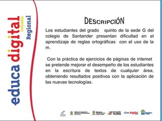 Los estudiantes del grado quinto de la sede G del
colegio de Santander presentan dificultad en el
aprendizaje de reglas ortográficas con el uso de la
m.

 Con la práctica de ejercicios de páginas de internet
se pretende mejorar el desempeño de los estudiantes
en la escritura de textos de cualquier área,
obteniendo resultados positivos con la aplicación de
las nuevas tecnologías.
 