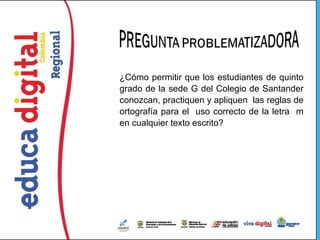 ¿Cómo permitir que los estudiantes de quinto
grado de la sede G del Colegio de Santander
conozcan, practiquen y apliquen las reglas de
ortografía para el uso correcto de la letra m
en cualquier texto escrito?
 