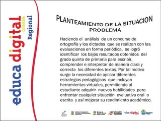Haciendo el análisis de un concurso de
ortografía y los dictados que se realizan con las
evaluaciones en forma periódica, se logró
identificar los bajos resultados obtenidos del
grado quinto de primaria para escribir,
comprender e interpretar de manera clara y
correcta los diferentes textos. Por tal motivo
surge la necesidad de aplicar diferentes
estrategias pedagógicas que incluyan
herramientas virtuales, permitiendo al
estudiante adquirir nuevas habilidades para
enfrentar cualquier situación evaluativa oral o
escrita y así mejorar su rendimiento académico.
 