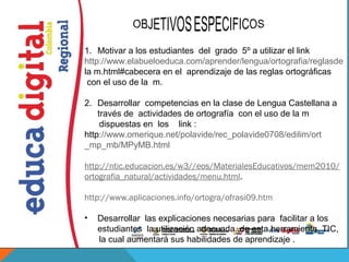 1. Motivar a los estudiantes del grado 5º a utilizar el link
http://www.elabueloeduca.com/aprender/lengua/ortografia/reglasde
la m.html#cabecera en el aprendizaje de las reglas ortográficas
 con el uso de la m.

2. Desarrollar competencias en la clase de Lengua Castellana a
    través de actividades de ortografía con el uso de la m
     dispuestas en los link :
http://www.omerique.net/polavide/rec_polavide0708/edilim/ort
_mp_mb/MPyMB.html

http://ntic.educacion.es/w3//eos/MaterialesEducativos/mem2010/
ortografia_natural/actividades/menu.html. 

http://www.aplicaciones.info/ortogra/ofrasi09.htm

•   Desarrollar las explicaciones necesarias para facilitar a los
    estudiantes la utilización adecuada de esta herramienta TIC,
    la cual aumentará sus habilidades de aprendizaje .
 