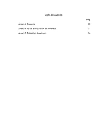 LISTA DE ANEXOS
Pág.
Anexo A. Encuesta

69

Anexo B. ley de manipulación de alimentos.

71

Anexo C. Publicidad de Aricok´s

74

 