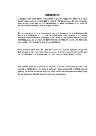 INTRODUCCIÒN
A continuación encontraran estructurado el plan de negocio de ARICOK’S cuyo
contenido describe a profundidad el entorno y funcionamiento de esta empresa,
que se ha convertido en una experiencia de vida gratificante y un reto de
profesionalismo que requiere trabajo y esfuerzo.

El negocio surge de una oportunidad por la importancia de la industria de la
leche y el chocolate por lo cual fue interesante crear productos con estos
mismos como lo son los Arequipes y las Cocadas, de acuerdo con el análisis
realizado, goza de un potencial considerable teniendo en cuenta una demanda
adecuada y con una oferta que tiene debilidades.

Este proyecto tiene como fin que los ciudadanos puedan conocer y degustar
las delicias y con esto mismo dar a conocer la empresa como tal. Puesto que
se habrá realizado un buen trabajo al crear y comercializar los productos.

Los socias tuvieron la posibilidad de decidir sobre la empresa, es decir en
cuánto a trabajadores, producto a elaborar y los precios más factibles para el
bolsillo de nuestros clientes. Por otra parte, usted encontrara lo que la empresa
ha venido desarrollando durante un año de su creación.

 