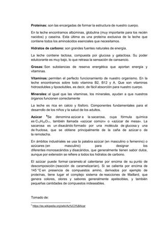 Proteínas: son las encargadas de formar la estructura de nuestro cuerpo.
En la leche encontramos albúminas, globulina (muy importante para los recién
nacidos) y caseína. Esta última es una proteína exclusiva de la leche que
contiene todos los aminoácidos esenciales que necesitamos.
Hidratos de carbono: son grandes fuentes naturales de energía.
La leche contiene lactosa, compuesta por glucosa y galactosa. Su poder
edulcorante es muy bajo, lo que retrasa la sensación de cansancio.
Grasas: Son substancias de reserva energética que aportan energía y
vitaminas.
Vitaminas: permiten el perfecto funcionamiento de nuestro organismo. En la
leche encontramos sobre todo vitamina B2, B12 y A. Que son vitaminas
hidrosolubles y liposolubles, es decir, de fácil absorción para nuestro cuerpo.
Minerales: al igual que las vitaminas, los minerales, ayudan a que nuestros
órganos funcionen correctamente
La leche es rica en calcio y fósforo. Componentes fundamentales para el
desarrollo de los niños y la salud de los adultos.
Azúcar 6Se denomina azúcar a la sacarosa, cuya fórmula química
es C12H22O11, también llamada «azúcar común» o «azúcar de mesa». La
sacarosa es un disacárido formado por una molécula de glucosa y una
de fructosa, que se obtiene principalmente de la caña de azúcar o de
la remolacha.
En ámbitos industriales se usa la palabra azúcar (en masculino o femenino) o
azúcares (en
masculino)
para
designar
los
diferentes monosacáridos y disacáridos, que generalmente tienen sabor dulce,
aunque por extensión se refiere a todos los hidratos de carbono.
El azúcar puede formar caramelo al calentarse por encima de su punto de
descomposición (reacción de caramelizarían). Si se calienta por encima de
145 °C en presencia de compuestos amino, derivados por ejemplo de
proteínas, tiene lugar el complejo sistema de reacciones de Maillard, que
genera colores, olores y sabores generalmente apetecibles, y también
pequeñas cantidades de compuestos indeseables.

Tomado de:
6

https://es.wikipedia.org/wiki/Az%C3%BAcar

 