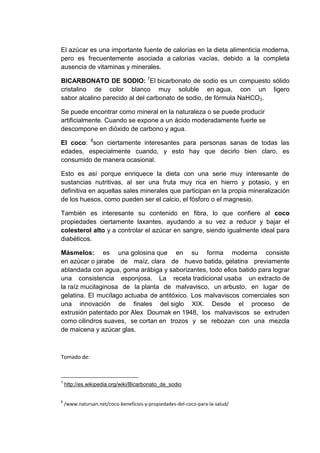 El azúcar es una importante fuente de calorías en la dieta alimenticia moderna,
pero es frecuentemente asociada a calorías vacías, debido a la completa
ausencia de vitaminas y minerales.
BICARBONATO DE SODIO: 7El bicarbonato de sodio es un compuesto sólido
cristalino de color blanco muy soluble en agua, con un ligero
sabor alcalino parecido al del carbonato de sodio, de fórmula NaHCO3.
Se puede encontrar como mineral en la naturaleza o se puede producir
artificialmente. Cuando se expone a un ácido moderadamente fuerte se
descompone en dióxido de carbono y agua.
El coco: 8son ciertamente interesantes para personas sanas de todas las
edades, especialmente cuando, y esto hay que decirlo bien claro, es
consumido de manera ocasional.
Esto es así porque enriquece la dieta con una serie muy interesante de
sustancias nutritivas, al ser una fruta muy rica en hierro y potasio, y en
definitiva en aquellas sales minerales que participan en la propia mineralización
de los huesos, como pueden ser el calcio, el fósforo o el magnesio.
También es interesante su contenido en fibra, lo que confiere al coco
propiedades ciertamente laxantes, ayudando a su vez a reducir y bajar el
colesterol alto y a controlar el azúcar en sangre, siendo igualmente ideal para
diabéticos.
Másmelos: es una golosina que en su forma moderna consiste
en azúcar o jarabe de maíz, clara de huevo batida, gelatina previamente
ablandada con agua, goma arábiga y saborizantes, todo ellos batido para lograr
una consistencia esponjosa. La receta tradicional usaba un extracto de
la raíz mucilaginosa de la planta de malvavisco, un arbusto, en lugar de
gelatina. El mucílago actuaba de antitóxico. Los malvaviscos comerciales son
una innovación de finales del siglo XIX. Desde el proceso de
extrusión patentado por Alex Doumak en 1948, los malvaviscos se extruden
como cilindros suaves, se cortan en trozos y se rebozan con una mezcla
de maicena y azúcar glas.

Tomado de:

7

http://es.wikipedia.org/wiki/Bicarbonato_de_sodio

8

/www.natursan.net/coco-beneficios-y-propiedades-del-coco-para-la-salud/

 