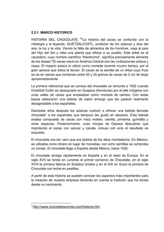 2.2.1 MARCO HISTORICO
HISTORIA DEL CHOCOLATE: 9"La historia del cacao se confunde con la
mitología y la leyenda. QUETZALCOATL, protector de los aztecas y dios del
aire, la luz y la vida. Viendo la falta de alimentos de los hombres, viaja al país
del Hijo del Sol y roba una planta que ofrece a su pueblo. Este árbol es el
cacaotero, cuyo nombre científico "theobroma", significa precisamente alimento
de los dioses."El cacao nació en América Central con las civilizaciones azteca y
maya. El imperio azteca lo utilizó como moneda durante mucho tiempo, por el
gran aprecio que éstos le tenían. El cacao es la semilla de un árbol cuyo fruto
se da en vainas que contienen entre 20 y 30 granos de cacao de 2 cm de largo
aproximadamente.
La primera referencia que se conoce del chocolate se remonta a 1502 cuando
Cristóbal Colón es obsequiado en Guajana (Honduras) por el jefe indígena con
unas vallas de cacao que empleaban como moneda de cambio. Con estas
bayas elaboraron una bebida de sabor amargo que les pareció realmente
desagradable a los españoles.
Diecisiete años después los aztecas vuelven a ofrecer una bebida llamada
chocolate” a los españoles que tampoco les gustó en absoluto. Esta bebida
estaba compuesta de cacao con maíz molido, vainilla, pimienta, guíndilla y
otras especias. Posteriormente, unas monjas de Oaxaca descubren que
mezclando el cacao con azúcar y canela, incluso con anís el resultado es
exquisito.
El chocolate era tan caro que era bebida de los altos mandatarios. En México,
se utilizaba como dinero en lugar de monedas, con ocho semillas se compraba
un conejo. El chocolate llego a España desde México, hacia 1520.
El chocolate arraiga rápidamente en España y en el resto de Europa. En el
siglo XVII se funda en Londres el primer comercio de Chocolate, en el siglo
XVIII la primera fábrica en Estados Unidos y en el XIX en Suiza la primera de
Chocolate con leche en pastillas.
A partir de esta historia se pueden conocer los aspectos más importantes para
la creación de nuestra empresa teniendo en cuenta la tradición que ha tenido
desde su nacimiento.

9

http://www.chocolatescomes.com/historia.htm

 