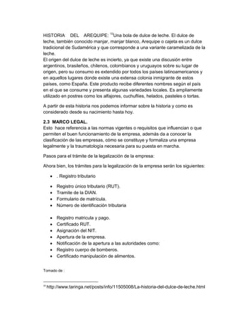 HISTORIA DEL AREQUIPE: 10Una bola de dulce de leche. El dulce de
leche, también conocido manjar, manjar blanco, Arequipe o cajeta es un dulce
tradicional de Sudamérica y que corresponde a una variante caramelizada de la
leche.
El origen del dulce de leche es incierto, ya que existe una discusión entre
argentinos, brasileños, chilenos, colombianos y uruguayos sobre su lugar de
origen, pero su consumo es extendido por todos los países latinoamericanos y
en aquellos lugares donde existe una extensa colonia inmigrante de estos
países, como España. Este producto recibe diferentes nombres según el país
en el que se consume y presenta algunas variedades locales. Es ampliamente
utilizado en postres como los alfajores, cuchuflíes, helados, pasteles o tortas.
A partir de esta historia nos podemos informar sobre la historia y como es
considerado desde su nacimiento hasta hoy.
2.3 MARCO LEGAL.
Esto hace referencia a las normas vigentes o requisitos que influencian o que
permiten el buen funcionamiento de la empresa, además da a conocer la
clasificación de las empresas, cómo se constituye y formaliza una empresa
legalmente y la traumatología necesaria para su puesta en marcha.
Pasos para el trámite de la legalización de la empresa:
Ahora bien, los trámites para la legalización de la empresa serán los siguientes:
 . Registro tributario





Registro único tributario (RUT).
Tramite de la DIAN.
Formulario de matrícula.
Número de identificación tributaria









Registro matricula y pago.
Certificado RUT.
Asignación del NIT.
Apertura de la empresa.
Notificación de la apertura a las autoridades como:
Registro cuerpo de bomberos.
Certificado manipulación de alimentos.

Tomado de :

10

http://www.taringa.net/posts/info/11505008/La-historia-del-dulce-de-leche.html

 