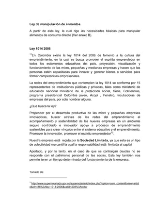 Ley de manipulación de alimentos.
A partir de esta ley, la cual rige las necesidades básicas para manipular
alimentos de consumo directo (Ver anexo B).

Ley 1014 2006
11

En Colombia existe la ley 1014 del 2006 de fomento a la cultura del
emprendimiento, en la cual se busca promover el espíritu emprendedor en
todos los estamentos educativos del país, proyección, visualización y
funcionamiento de las micro, pequeñas y medianas empresas y hacen que las
personas estén capacitadas para innovar y generar bienes o servicios para
formar competencias empresariales.
La redes del emprendimiento que contemplen la ley 1014 se conforma por 15
representantes de instituciones públicas y privadas, tales como ministerio de
educación nacional ministerio de la protección social, Sena, Colciencias,
programa presidencial Colombia joven, Acopi , Fenalco, incubadoras de
empresas del país, por solo nombrar alguna.
¿Qué busca la ley?
Propender por el desarrollo productivo de las micro y pequeñas empresas
innovadoras, buscar atreves de las redes del emprendimiento el
acompañamiento y sostenibilidad de las nuevas empresas en un ambiente
seguro controlado e innovador apoyo a procesos de emprendimiento
sostenibles para crear vínculos entre el sistema educativo y el emprendimiento,
Promover la innovación, promover el espíritu emprendedor12.
Nuestra empresa está regida por la Sociedad Limitada, ya que esta es un tipo
de colectividad mercantil la cual la responsabilidad está limitada al capital
Aportado, y por lo tanto, en el caso de que se contraigan deudas no se
responde con el patrimonio personal de las socias, Esta ley también nos
permite tener un tiempo determinado del funcionamiento de la empresa.

Tomado De:

11

http://www.supernotariado.gov.co/supernotariado/index.php?option=com_content&view=articl
e&id=416%3Aley-1014-2006&catid=239%3Anotar

 