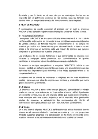 Aportado, y por lo tanto, en el caso de que se contraigan deudas no se
responde con el patrimonio personal de las socias. Esta ley también nos
permite tener un tiempo determinado del funcionamiento de la empresa.
3. PLAN DE NEGOCIO
A continuación se puede encontrar el proceso por el cual la empresa
ARICOK’S da a conocer su plan de desarrollo para poner en marcha la idea.
3.1 RESUMEN EJECUTIVO
La empresa “ARICOK´S” se encuentra ubicada en la carrera 9 A # 12-42 barrio
La Esmeralda, este sector es comercial lo que constituye grades posibilidades
de ventas, además las familias recurren constantemente a la compra de
nuestros productos son fuente de un gran reconocimiento lo que a su vez
ofrece a la empresa un aumento cada vez mayor de clientes que quieren
comprobar la gran calidad de nuestros productos.
Los productos de los cuales hablamos y que comercializa la empresa son
cocadas y Arequipes estos productos son comercializados en grades
cantidades o por unidad dependiendo las necesidades del cliente.
En cuanto a ventajas competitivas la empresa “ARICOK´S” brinda a sus
clientes calidad, un esfuerzo constante para lograr una gran atención para las
personas más importantes para nosotros y este modo sobresalir frente a la
competencia directa.
El objetivo de los socias es mantener la empresa en un nivel económico
estable para que esta idea de negocio sea rentable y sostenible que cubra
gastos educativos y familiares.
3.1.1 Misión
La empresa ARICOK`S tiene como misión producir, comercializar y vender
productos que se caractericen por su buen sabor y buena calidad, ligada con
un excelente servicio, Esta es una empresa sólida que busca reconocimiento a
nivel municipal con una buena proyección en el mercado local generando
ofertas de progreso, y satisfaciendo las necesidades del cliente, al
comercializar estos productos ya que son 100% naturales y artesanales.
3.1.2 Visión
En el año 2014 la empresa ARICOK`S será reconocida a nivel municipal siendo
pionera en el mercado abriendo muchas sucursales y con una proyección
ilimitada buscando progreso y la actualización de la misma destinando todos
nuestros recursos a las personas que hacen todo esto posible los clientes.

 