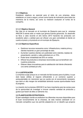 3.1.3 Objetivos
Establecer objetivos es esencial para el éxito de una empresa, éstos
establecen un curso a seguir y sirven como fuente de motivación para todos los
miembros de la misma, así como su medición evaluaran el rumbo de la
compañía.

3.1.3.1 Objetivo General
Ser líder en el mercado en el municipio de Zipaquíra para que la empresa
ARICOK`S siendo este un medio que genera buenas ganancias. Su desarrollo
se lleva a cabo durante el año lectivo 2013 haciendo los productos con
excelente sabor y calidad para así ofrecer una gran comodidad al cliente en
cuanto al precio y al producto en el municipio de Zipaquíra.
3.1.3.2 Objetivos Específicos
 Gestionar recursos necesarios como: infraestructura, materia prima y
clientes haciendo un gran porcentaje de esto.
 Aumentar nuestros clientes con publicidad como volantes, tarjetas de
presentación, pendón y valla publicitaria en un 70%.
 Poder tener rentabilidad del 20% en ventas.
 Ofrecer los productos a empresas reconocidas que se beneficien con
nuestros productos.
 Obtener ideas innovadoras para la satisfacción del cliente ofreciendo
una cierta cantidad por año.

3.1.4 JUSTIFICACIÒN
La empresa surge porque es un mercado de fácil acceso para el público, lo que
dará bases sólidas al negocio enfocándolo a un comercio superior y
autosustentable sin mencionar que se cuenta con el conocimiento necesario,
que dará un alto margen de rentabilidad abriendo nuevas oportunidades hacia
el progreso.
La creación de la empresa ARICOK`S se hace importante para las socias pues
da la oportunidad de investigar e innovar creando variedad de productos y
gustos que hacen de ellos un alimento rico.
3.2 PLANIFICACIÓN ESTRATEGICA.
El plan estratégico donde se analizaran los diferentes recursos disponibles para
el buen funcionamiento de la empresa, de esta manera sobresalir en un
mercado competitivo que nos permite adaptarnos en un desafío que propone

 