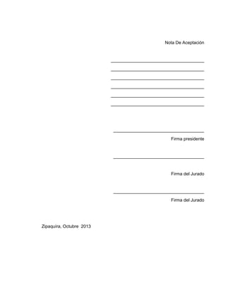 Nota De Aceptación

______________________________________
______________________________________
______________________________________
______________________________________
______________________________________
______________________________________

_____________________________________
Firma presidente

_____________________________________

Firma del Jurado

_____________________________________
Firma del Jurado

Zipaquíra, Octubre 2013

 