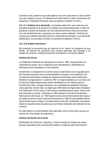 A primera vista, sabemos que este objetivo nos sirve para tener un buen afecto
con este negocio, ya que, en Zipaquíra se quiere tener un gran rendimiento con
pequeñas y medianas empresas, para así generar empleos en futuro.
3.2.1.2.1 Análisis de la demanda. La empresa determino por medio de una
encuesta realizada (Ver anexo C) se dedujo que aproximadamente un 50% de
personas compran el producto con una frecuencia de tres veces por semana
con una cantidad de tres productos por cada compra realizada. Teniendo en
cuenta que nuestros productos tienen un potencial de mercado y una demanda
satisfactoria, ya que estos cumplen el requisito de ingresos mínimos.
3.2.1.2.2 Análisis del Sector:
Sin embargo la economía que se observa en el sector es excelente ya que
donde se ofrecen los productos hay muchas personas que transitan y se
antojan de consumir nuestros productos innovadores y de buena calidad.
Análisis del Cacao
La Federación Nacional de Cacaoteros se creó en 1960, respondiendo a la
necesidad de contar con un organismo que representara y defendiera los
intereses de los Cacaoteros a nivel nacional.
Inicialmente, la Federación se orientó hacia la intervención en la regularización
del mercado actuando como comercializadora del grano y la constitución de
comités de productores en todas las regiones productoras como medio para
fortalecer la organización. A partir de 1967, se logró establecer un convenio con
la Caja de Crédito Agrario para ofrecer facilidades en los créditos para el
fomento del cultivo, a bajos intereses y sin necesidad de establecer hipoteca
como garantía. De otro lado, se logró que el Ministerio de Agricultura trasladara
a la Federación el 9% sobre el valor de las importaciones de cacao. Hoy en día
este impuesto no existe. Colombia en 1980 ingresó a la Octava Conferencia
Internacional del Cacao, en 1983 ingresó al Convenio Internacional del Cacao y
se realizó el primer censo nacional Cacaoteros en 1998. El autoabastecimiento
nacional del cacao se logró a principios de los años 80, iniciándose una exitosa
etapa de exportaciones del grano que duró hasta mediados de la década de los
noventa.
En este sector se ve beneficiado tanto agricultor como consumidor ya que sus
valores son muy fáciles de adquisición.
Análisis del Sector de la leche
El Ministerio de Comercio, Industria y Turismo aprobó la creación de zonas
francas especiales para la producción láctea en cualquier parte del territorio

 