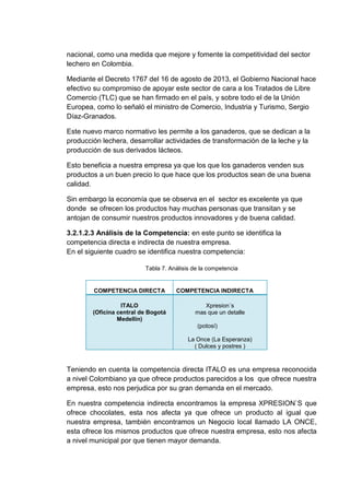 nacional, como una medida que mejore y fomente la competitividad del sector
lechero en Colombia.
Mediante el Decreto 1767 del 16 de agosto de 2013, el Gobierno Nacional hace
efectivo su compromiso de apoyar este sector de cara a los Tratados de Libre
Comercio (TLC) que se han firmado en el país, y sobre todo el de la Unión
Europea, como lo señaló el ministro de Comercio, Industria y Turismo, Sergio
Díaz-Granados.
Este nuevo marco normativo les permite a los ganaderos, que se dedican a la
producción lechera, desarrollar actividades de transformación de la leche y la
producción de sus derivados lácteos.
Esto beneficia a nuestra empresa ya que los que los ganaderos venden sus
productos a un buen precio lo que hace que los productos sean de una buena
calidad.
Sin embargo la economía que se observa en el sector es excelente ya que
donde se ofrecen los productos hay muchas personas que transitan y se
antojan de consumir nuestros productos innovadores y de buena calidad.
3.2.1.2.3 Análisis de la Competencia: en este punto se identifica la
competencia directa e indirecta de nuestra empresa.
En el siguiente cuadro se identifica nuestra competencia:
Tabla 7. Análisis de la competencia

COMPETENCIA DIRECTA
ITALO
(Oficina central de Bogotá
Medellín)

COMPETENCIA INDIRECTA
Xpresion´s
mas que un detalle
(potosí)
La Once (La Esperanza)
( Dulces y postres )

Teniendo en cuenta la competencia directa ITALO es una empresa reconocida
a nivel Colombiano ya que ofrece productos parecidos a los que ofrece nuestra
empresa, esto nos perjudica por su gran demanda en el mercado.
En nuestra competencia indirecta encontramos la empresa XPRESION`S que
ofrece chocolates, esta nos afecta ya que ofrece un producto al igual que
nuestra empresa, también encontramos un Negocio local llamado LA ONCE,
esta ofrece los mismos productos que ofrece nuestra empresa, esto nos afecta
a nivel municipal por que tienen mayor demanda.

 