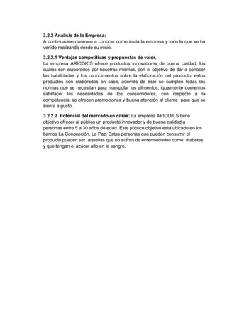 3.2.2 Análisis de la Empresa:
A continuación daremos a conocer como inicia la empresa y todo lo que se ha
venido realizando desde su inicio.
3.2.2.1 Ventajas competitivas y propuestas de valor.
La empresa ARICOK`S ofrece productos innovadores de buena calidad, los
cuales son elaborados por nosotras mismas, con el objetivo de dar a conocer
las habilidades y los conocimientos sobre la elaboración del producto, estos
productos son elaborados en casa, además de esto se cumplen todas las
normas que se necesitan para manipular los alimentos; igualmente queremos
satisfacer las necesidades de los consumidores, con respecto a la
competencia, se ofrecen promociones y buena atención al cliente para que se
sienta a gusto.
3.2.2.2 Potencial del mercado en cifras: La empresa ARICOK`S tiene
objetivo ofrecer al público un producto innovador y de buena calidad a
personas entre 5 a 30 años de edad. Este público objetivo está ubicado en los
barrios La Concepción, La Paz. Estas personas que pueden consumir el
producto pueden ser aquellas que no sufran de enfermedades como: diabetes
y que tengan el azúcar alto en la sangre.

 