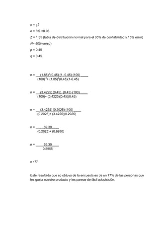 n = ¿?
e = 3% =0.03
Z = 1.85 (tabla de distribución normal para el 85% de confiabilidad y 15% error)
N= 80(inverso)
p = 0.45
q = 0.45

n = __ (1.85)2 (0,45) (1- 0.45) (100) ____
(100) 2+ (1.85)2(0.45)(1-0.45)

n = __ (3.4225) (0,45). (0.45) (100) ____
(100)+ (3.4225)(0.45)(0.45)

n = __ (3.4225) (0.2025) (100) ____
(0,2025)+ (3.4225)(0.2025)

n = __ 69.30____
(0,2025)+ (0.6930)

n = __

69.30____
0.8955

n =77

Este resultado que so obtuvo de la encuesta es de un 77% de las personas que
les gusta nuestro producto y les parece de fácil adquisición.

 