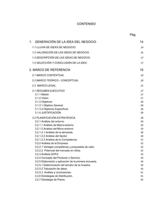 CONTENIDO

Pág.
1. GENERACIÓN DE LA IDEA DEL NEGOCIO

14

1.1 LLUVIA DE IDEAS DE NEGOCIO.

14

1.2 VALORACIÓN DE LAS IDEAS DE NEGOCIO.

16

1.3 DESCRIPCIÓN DE LAS IDEAS DE NEGOCIO.

17

1.4 SELECCIÓN Y CONCLUSIÓN DE LA IDEA.

17

2. MARCO DE REFERENCIA

19

2.1 MARCO CONTEXTUAL

19

2.2 MARCO TEÓRICO - CONCEPTUAL

20

2.3 MARCO LEGAL.

25

3.1 RESUMEN EJECUTIVO
3.1.1 Misión
3.1.2 Visión
3.1.3 Objetivos
3.1.3.1 Objetivo General
3.1.3.2 Objetivos Específicos
3.1.4 JUSTIFICACIÒN

27
27
27
28
28
28
28

3.2 PLANIFICACIÓN ESTRATEGICA.
3.2.1 Análisis del entorno.
3.2.1.1 Análisis de Macro-entorno
3.2.1.2 Análisis del Micro-entorno
3.2.1.2.1 Análisis de la demanda.
3.2.1.2.2 Análisis del Sector:
3.2.1.2.3 Análisis de la Competencia
3.2.2 Análisis de la Empresa:
3.2.2.1 Ventajas competitivas y propuestas de valor.
3.2.2.2 Potencial del mercado en cifras
3.2.3 Análisis DOFA
3.2.4 Concepto del Producto o Servicio:
3.2.5 Elaboración y aplicación de la primera encuesta.
3.2.5.1 Determinación del tamaño de la muestra.
3.2.5.2 Tabulación de datos.
3.2.5.3. Análisis y conclusiones.
3.2.6 Estrategias de Distribución.
3.2.7 Estrategia de Precio.

28
29
29
29
30
30
31
32
32
32
33
34
34
34
36
41
41
42

 