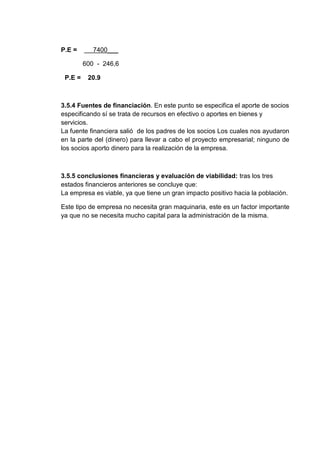 P.E =

7400___
600 - 246,6

P.E =

20.9

3.5.4 Fuentes de financiación. En este punto se especifica el aporte de socios
especificando sí se trata de recursos en efectivo o aportes en bienes y
servicios.
La fuente financiera salió de los padres de los socios Los cuales nos ayudaron
en la parte del (dinero) para llevar a cabo el proyecto empresarial; ninguno de
los socios aporto dinero para la realización de la empresa.

3.5.5 conclusiones financieras y evaluación de viabilidad: tras los tres
estados financieros anteriores se concluye que:
La empresa es viable, ya que tiene un gran impacto positivo hacia la población.
Este tipo de empresa no necesita gran maquinaria, este es un factor importante
ya que no se necesita mucho capital para la administración de la misma.

 