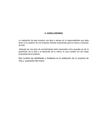 4. CONCLUSIONES

La realización de este proyecto nos lleva a pensar en la responsabilidad que debe
tener en la creación de una empresa, factores importantes para la misma y evolución
de esta.
Después de una serie de procedimientos tanto personales como grupales se dio la
generación de la idea y el desarrollo de la misma, la cual cumplió con las metas
propuestas de la empresa.

Nos muestra las debilidades y fortalezas en la realización de un proyecto de
vida y superación del mismo.

 