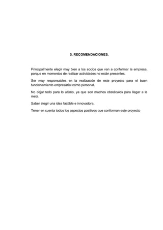 5. RECOMENDACIONES.

Principalmente elegir muy bien a los socios que van a conformar la empresa,
porque en momentos de realizar actividades no están presentes.
Ser muy responsables en la realización de este proyecto para el buen
funcionamiento empresarial como personal.
No dejar todo para lo último, ya que son muchos obstáculos para llegar a la
meta.
Saber elegir una idea factible e innovadora.
Tener en cuenta todos los aspectos positivos que conforman este proyecto

 