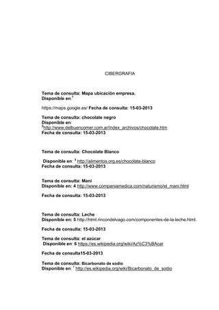 CIBERGRAFIA

Tema de consulta: Mapa ubicación empresa.
Disponible en:1
https://maps.google.es/ Fecha de consulta: 15-03-2013
Tema de consulta: chocolate negro
Disponible en:
2
http://www.delbuencomer.com.ar/index_archivos/chocolate.htm
Fecha de consulta: 15-03-2013

Tema de consulta: Chocolate Blanco
Disponible en: 3 http://alimentos.org.es/chocolate-blanco
Fecha de consulta: 15-03-2013
Tema de consulta: Maní
Disponible en: 4 http://www.companiamedica.com/naturismo/el_mani.html
Fecha de consulta: 15-03-2013

Tema de consulta: Leche
Disponible en: 5 http://html.rincondelvago.com/componentes-de-la-leche.html.
Fecha de consulta: 15-03-2013
Tema de consulta: el azúcar
Disponible en: 6 https://es.wikipedia.org/wiki/Az%C3%BAcar
Fecha de consulta15-03-2013
Tema de consulta: Bicarbonato de sodio
Disponible en: 7 http://es.wikipedia.org/wiki/Bicarbonato_de_sodio

 