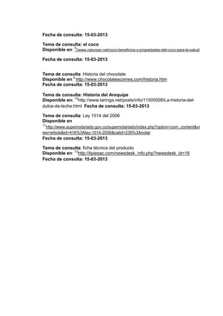Fecha de consulta: 15-03-2013
Tema de consulta: el coco
Disponible en: 8//www.natursan.net/coco-beneficios-y-propiedades-del-coco-para-la-salud/
Fecha de consulta: 15-03-2013
Tema de consulta: Historia del chocolate
Disponible en:9 http://www.chocolatescomes.com/historia.htm
Fecha de consulta: 15-03-2013
Tema de consulta: Historia del Arequipe
Disponible en: 10http://www.taringa.net/posts/info/11505008/La-historia-deldulce-de-leche.html Fecha de consulta: 15-03-2013
Tema de consulta: Ley 1014 del 2006
Disponible en
11

http://www.supernotariado.gov.co/supernotariado/index.php?option=com_content&vi
ew=article&id=416%3Aley-1014-2006&catid=239%3Anotar

Fecha de consulta: 15-03-2013
Tema de consulta: ficha técnica del producto
Disponible en: 12http://lipiesac.com/newsdesk_info.php?newsdesk_id=16
Fecha de consulta: 15-03-2013

 