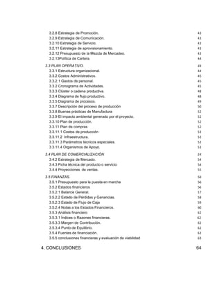 3.2.8 Estrategia de Promoción.
3.2.9 Estrategia de Comunicación.
3.2.10 Estrategia de Servicio.
3.2.11 Estrategia de aprovisionamiento.
3.2.12 Presupuesto de la Mezcla de Mercadeo.
3.2.13Política de Cartera.

43
43
43
43
43
44

3.3 PLAN OPERATIVO.
3.3.1 Estructura organizacional.
3.3.2 Costos Administrativos.
3.3.2.1 Gastos de personal.
3.3.2 Cronograma de Actividades.
3.3.3 Clúster o cadena productiva.
3.3.4 Diagrama de flujo productivo.
3.3.5 Diagrama de procesos.
3.3.7 Descripción del proceso de producción
3.3.8 Buenas prácticas de Manufactura
3.3.9 El impacto ambiental generado por el proyecto.
3.3.10 Plan de producción.
3.3.11 Plan de compras
3.3.11.1 Costos de producción
3.3.11.2 Infraestructura.
3.3.11.3 Parámetros técnicos especiales.
3.3.11.4 Organismos de Apoyo.

44
44
45
45
45
48
48
49
50
52
52
52
52
53
53
53
53

3.4 PLAN DE COMERCIALIZACIÓN
3.4.2 Estrategia de Mercado.
3.4.3 Ficha técnica del producto o servicio
3.4.4 Proyecciones de ventas.

54
54
54
55

3.5 FINANZAS.
3.5.1 Presupuesto para la puesta en marcha
3.5.2 Estados financieros
3.5.2.1 Balance General.
3.5.2.2 Estado de Pérdidas y Ganancias.
3.5.2.3 Estado de Flujo de Caja
3.5.2.4 Notas a los Estados Financieros.
3.5.3 Análisis financiero
3.5.3.1 Índices o Razones financieras.
3.5.3.3 Margen de Contribución.
3.5.3.4 Punto de Equilibrio.
3.5.4 Fuentes de financiación.
3.5.5 conclusiones financieras y evaluación de viabilidad

56
56
56
57
58
59
60
62
62
62
62
63
63

4. CONCLUSIONES

64

 