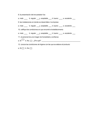 8. la presentación del encuestador fue:
a. malo

b. regular

c. aceptable

d .bueno

e. excelente

9. las instalaciones en donde se desarrollara la empresa
a. malo

b. regular

c. aceptable

d .bueno

e. excelente

10. califique las condiciones en que encontró el establecimiento
a. malo

b. regular

c. aceptable

d .bueno

e. excelente

11. el personal da una imagen de honestidad y confianza
a. Si

b. No

¿Por qué?

12. conoce las condiciones de higiene con las que se elabora el producto
a. Si

b. No

 