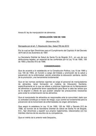 Anexo B. ley de manipulación de alimentos.
RESOLUCIÓN 1090 DE 1998
(Noviembre 20)
Derogada por el art. 7, Resolución Sec. Salud 765 de 2010
Por la cual se fijan Directrices para el Cumplimiento del Capítulo III del Decreto
3075 del 23 de diciembre de 1997.
La Secretaria Distrital de Salud de Santa Fe de Bogotá, D.C., en uso de sus
atribuciones legales, en especial de las conferidas por la Ley 10 de 1990, 100
de 1993 y Decreto 812 de 1996.
CONSIDERANDO:
Que de acuerdo a lo establecido en la Constitución Política, Ley 10 de 1990 y
Ley 100 de 1993, en función a cargo del Estado y promoción de la salud y
prevención de la enfermedad, siendo entendida la educación sanitaria, dentro
de la promoción, una herramienta fundamental.
Que en las normas sanitarias vigentes se exige el personal de manipuladores
de alimentos, tener formación en materia de Educación Sanitaria,
específicamente en lo que se refiere a prácticas higiénicas en la Manipulación
de alimentos e igualmente tener capacitación para llevar a cabo las tareas que
se le asignen a efecto de que puedan adoptar las precauciones necesarias
para evitar la contaminación de los alimentos.
Que el manipulador de alimentos es responsable ante la comunidad, dado que
su actividad constituye un factor de riesgo, cuyo control es fundamental para la
prevención de la transmisión de enfermedades de origen alimentario.
Que según lo establece la Ley 10 de 1990, 100 de 1993 y Decreto 812 de
1996, es función de la Secretaría Distrital de Salud de Santa Fe de Bogotá,
D.C., fijar directrices y expedir sus propios reglamentos, relacionados con los
trámites internos de los asuntos de su competencia.
Que en mérito de lo anterior este Despacho,

 