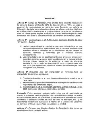 RESUELVE:
Artículo 1º.- Campo de Aplicación. Para efectos de la presente Resolución y
tal como lo dispone el Decreto 3075 de diciembre 23 de 1997, se exige al
personal de manipuladores de alimentos tener formación en materia de
Educación Sanitaria, especialmente en lo que se refiere a prácticas higiénicas
en la Manipulación de Alimentos e igualmente tener capacitación para llevar a
cabo las tareas que se asignen a efecto que puedan adoptar las precauciones
necesarias para evitar la contaminación de los alimentos en el Distrito Capital.
Artículo 2º.- Modificado por el art. 1, Resolución Secretaría Distrital de Salud
127 de 2001. Sujetos:
1. Las fabricas de alimentos y depósitos mayoristas deberán tener un plan
de capacitación continua y permanente para el personal manipulador de
alimentos desde el momento de su contratación. El plan deberá ser
aprobado, verificado y controlado por la autoridad sanitaria
correspondiente.
2. Los manipuladores de los establecimientos que procesen, almacenen y
expenden alimentos y que no sean considerados en el numeral anterior
deberán obtener constancia de asistencia al curso de educación
sanitaria, el cual no podrá ser inferior de 10 horas por primera vez, ni a
seis horas por segunda vez, siendo él número de asistentes por curso
no superior a 25 personas.
Artículo 3º.- Requisitos para ser Manipulador de Alimentos. Para ser
manipulador de alimentos se requiere:
1. Constancia de asistencia al curso de educación sanitaria expedida por el
capacitador.
2. Examen médico general haciendo énfasis en diagnóstico del sintomático
respiratorio y del sintomático de piel.
3. Suprimido por el art. 2, Resolución Secretaría Distrital de Salud 127 de
2001. Examen de laboratorio, (coprológico seriado).
Parágrafo 1º.- La autoridad sanitaria podrá exigir que el manipulador se
someta a exámenes médicos y/o para clínicos cuando lo considere necesario.
Estos exámenes podrán ser practicados por las Empresas Sociales del Estado
adscritas a la Secretaría Distrital de Salud de Santa Fe de Bogotá, D.C., y por
laboratorios debidamente autorizados e inscritos en la Dirección de Desarrollo
de Servicios en Salud o quien haga sus veces en la entidad.
Artículo 4º.- Personas que Pueden Realizar la Capacitación. Los cursos de
educación sanitaria los podrá realizar.

 