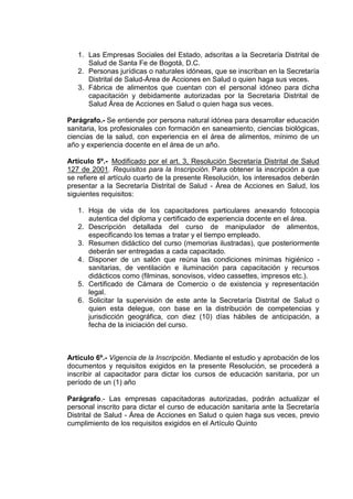 1. Las Empresas Sociales del Estado, adscritas a la Secretaría Distrital de
Salud de Santa Fe de Bogotá, D.C.
2. Personas jurídicas o naturales idóneas, que se inscriban en la Secretaría
Distrital de Salud-Área de Acciones en Salud o quien haga sus veces.
3. Fábrica de alimentos que cuentan con el personal idóneo para dicha
capacitación y debidamente autorizadas por la Secretaria Distrital de
Salud Área de Acciones en Salud o quien haga sus veces.
Parágrafo.- Se entiende por persona natural idónea para desarrollar educación
sanitaria, los profesionales con formación en saneamiento, ciencias biológicas,
ciencias de la salud, con experiencia en el área de alimentos, mínimo de un
año y experiencia docente en el área de un año.
Artículo 5º.- Modificado por el art. 3, Resolución Secretaría Distrital de Salud
127 de 2001. Requisitos para la Inscripción. Para obtener la inscripción a que
se refiere el artículo cuarto de la presente Resolución, los interesados deberán
presentar a la Secretaría Distrital de Salud - Área de Acciones en Salud, los
siguientes requisitos:
1. Hoja de vida de los capacitadores particulares anexando fotocopia
autentica del diploma y certificado de experiencia docente en el área.
2. Descripción detallada del curso de manipulador de alimentos,
especificando los temas a tratar y el tiempo empleado.
3. Resumen didáctico del curso (memorias ilustradas), que posteriormente
deberán ser entregadas a cada capacitado.
4. Disponer de un salón que reúna las condiciones mínimas higiénico sanitarias, de ventilación e iluminación para capacitación y recursos
didácticos como (filminas, sonovisos, vídeo cassettes, impresos etc.).
5. Certificado de Cámara de Comercio o de existencia y representación
legal.
6. Solicitar la supervisión de este ante la Secretaría Distrital de Salud o
quien esta delegue, con base en la distribución de competencias y
jurisdicción geográfica, con diez (10) días hábiles de anticipación, a
fecha de la iniciación del curso.

Artículo 6º.- Vigencia de la Inscripción. Mediante el estudio y aprobación de los
documentos y requisitos exigidos en la presente Resolución, se procederá a
inscribir al capacitador para dictar los cursos de educación sanitaria, por un
período de un (1) año
Parágrafo.- Las empresas capacitadoras autorizadas, podrán actualizar el
personal inscrito para dictar el curso de educación sanitaria ante la Secretaría
Distrital de Salud - Área de Acciones en Salud o quien haga sus veces, previo
cumplimiento de los requisitos exigidos en el Artículo Quinto

 