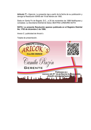Artículo 7º.- Vigencia. La presente rige a partir de la fecha de su publicación y
deroga la Resolución 00495 del 19 de febrero de 1992.
Dada en Santa Fe de Bogotá, D.C., a 20 de noviembre de 1998 Notifíquese y
cúmplase. La Secretaria Distrital de Salud, BEATRIZ LONDOÑO SOTO
NOTA: La presente Resolución aparece publicada en el Registro Distrital
No. 1793 de diciembre 3 de 1998.
Anexo C. publicidad de Aricok´s
Tarjeta de presentación.

 
