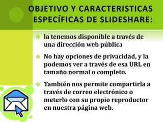 OBJETIVO Y CARACTERISTICAS ESPECÍFICAS DE SLIDESHARE:la tenemos disponible a través de una dirección web públicaNo hay opciones de privacidad, y la podemos ver a través de esa URL en tamaño normal o completo. También nos permite compartirla a través de correo electrónico o meterlo con su propio reproductor en nuestra página web.