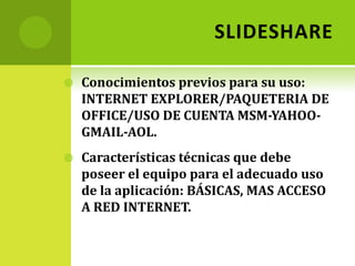 SLIDESHAREConocimientos previos para su uso:  INTERNET EXPLORER/PAQUETERIA DE OFFICE/USO DE CUENTA MSM-YAHOO-GMAIL-AOL.Características técnicas que debe poseer el equipo para el adecuado uso de la aplicación: BÁSICAS, MAS ACCESO A RED INTERNET.