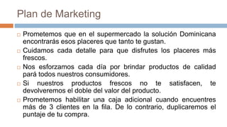 Plan de Marketing
 Prometemos que en el supermercado la solución Dominicana
encontrarás esos placeres que tanto te gustan.
 Cuidamos cada detalle para que disfrutes los placeres más
frescos.
 Nos esforzamos cada día por brindar productos de calidad
pará todos nuestros consumidores.
 Si nuestros productos frescos no te satisfacen, te
devolveremos el doble del valor del producto.
 Prometemos habilitar una caja adicional cuando encuentres
más de 3 clientes en la fila. De lo contrario, duplicaremos el
puntaje de tu compra.
 