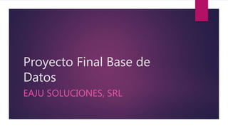 Proyecto Final Base de
Datos
EAJU SOLUCIONES, SRL
 