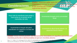 Consideraciones
7
Orador: Debemos saber que una característica de
importancia es que la apertura de la boca se realiza sobre
el eje condilar por lo que debemos tomar en cuanta los
siguientes efectos
Hace rotar la mandíbula hacia abajo y
hacia atrás en el sentido de las
manecillas del reloj
Incrementa el ángulo de la convexidad
facial
Incrementa la altura facial anterior, en
especial el tercio inferior
Incrementan el ángulo del plano
mandibular con respecto a la base del
cráneo
Díaz, I. V., Yáñez, L. D., & Katagiri, M. K. (2016). Uso del péndulo para distalización de molares: Reporte de un caso. Revista
Mexicana De Ortodoncia, 4(1), 36-42. doi:10.1016/j.rmo.2016.03.083
Orador: estos efectos pueden ser sumamente favorables en aquellos pacientes con
mordida profunda o desfavorables en px con mordida abierta
 